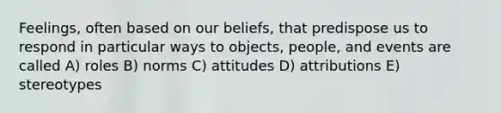 Feelings, often based on our beliefs, that predispose us to respond in particular ways to objects, people, and events are called A) roles B) norms C) attitudes D) attributions E) stereotypes