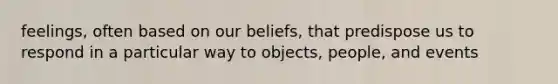 feelings, often based on our beliefs, that predispose us to respond in a particular way to objects, people, and events