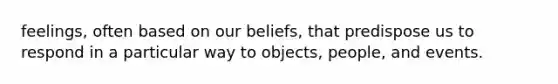 feelings, often based on our beliefs, that predispose us to respond in a particular way to objects, people, and events.