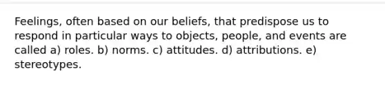 Feelings, often based on our beliefs, that predispose us to respond in particular ways to objects, people, and events are called a) roles. b) norms. c) attitudes. d) attributions. e) stereotypes.