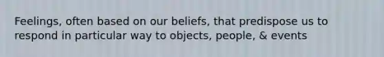 Feelings, often based on our beliefs, that predispose us to respond in particular way to objects, people, & events