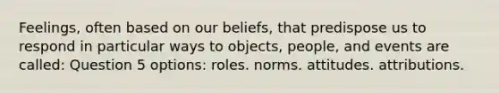 Feelings, often based on our beliefs, that predispose us to respond in particular ways to objects, people, and events are called: Question 5 options: roles. norms. attitudes. attributions.