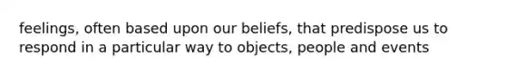 feelings, often based upon our beliefs, that predispose us to respond in a particular way to objects, people and events