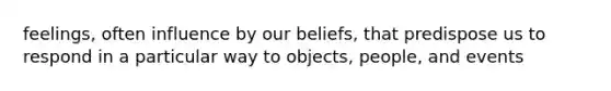 feelings, often influence by our beliefs, that predispose us to respond in a particular way to objects, people, and events