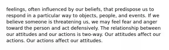 feelings, often influenced by our beliefs, that predispose us to respond in a particular way to objects, people, and events. If we believe someone is threatening us, we may feel fear and anger toward the person and act defensively. The relationship between our attitudes and our actions is two-way. Our attitudes affect our actions. Our actions affect our attitudes.