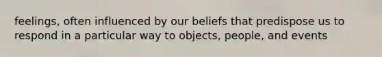 feelings, often influenced by our beliefs that predispose us to respond in a particular way to objects, people, and events