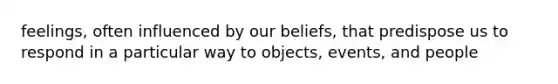 feelings, often influenced by our beliefs, that predispose us to respond in a particular way to objects, events, and people