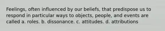 Feelings, often influenced by our beliefs, that predispose us to respond in particular ways to objects, people, and events are called a. roles. b. dissonance. c. attitudes. d. attributions