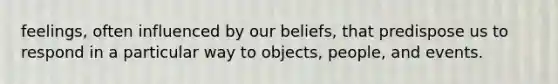 feelings, often influenced by our beliefs, that predispose us to respond in a particular way to objects, people, and events.