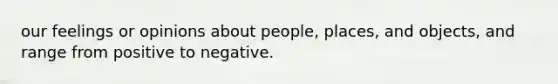 our feelings or opinions about people, places, and objects, and range from positive to negative.