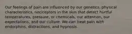 Our feelings of pain are influenced by our genetics, physical characteristics, nociceptors in the skin that detect hurtful temperatures, pressure, or chemicals, our attention, our expectations, and our culture. We can treat pain with endorphins, distractions, and hypnosis.