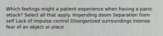 Which feelings might a patient experience when having a panic attack? Select all that apply. Impending doom Separation from self Lack of impulse control Disorganized surroundings Intense fear of an object or place