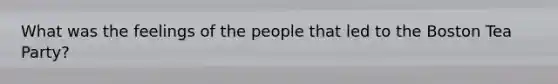 What was the feelings of the people that led to the Boston Tea Party?