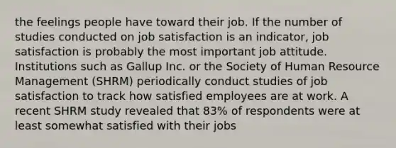 the feelings people have toward their job. If the number of studies conducted on job satisfaction is an indicator, job satisfaction is probably the most important job attitude. Institutions such as Gallup Inc. or the Society of Human Resource Management (SHRM) periodically conduct studies of job satisfaction to track how satisfied employees are at work. A recent SHRM study revealed that 83% of respondents were at least somewhat satisfied with their jobs