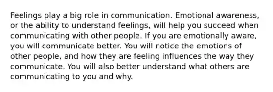 Feelings play a big role in communication. Emotional awareness, or the ability to understand feelings, will help you succeed when communicating with other people. If you are emotionally aware, you will communicate better. You will notice the emotions of other people, and how they are feeling influences the way they communicate. You will also better understand what others are communicating to you and why.