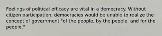 Feelings of political efficacy are vital in a democracy. Without citizen participation, democracies would be unable to realize the concept of government "of the people, by the people, and for the people."