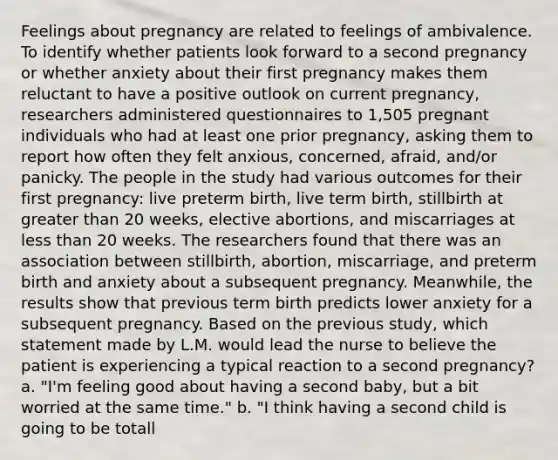 Feelings about pregnancy are related to feelings of ambivalence. To identify whether patients look forward to a second pregnancy or whether anxiety about their first pregnancy makes them reluctant to have a positive outlook on current pregnancy, researchers administered questionnaires to 1,505 pregnant individuals who had at least one prior pregnancy, asking them to report how often they felt anxious, concerned, afraid, and/or panicky. The people in the study had various outcomes for their first pregnancy: live preterm birth, live term birth, stillbirth at greater than 20 weeks, elective abortions, and miscarriages at less than 20 weeks. The researchers found that there was an association between stillbirth, abortion, miscarriage, and preterm birth and anxiety about a subsequent pregnancy. Meanwhile, the results show that previous term birth predicts lower anxiety for a subsequent pregnancy. Based on the previous study, which statement made by L.M. would lead the nurse to believe the patient is experiencing a typical reaction to a second pregnancy? a. "I'm feeling good about having a second baby, but a bit worried at the same time." b. "I think having a second child is going to be totall