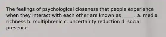 The feelings of psychological closeness that people experience when they interact with each other are known as _____. a. media richness b. multiphrenic c. uncertainty reduction d. social presence