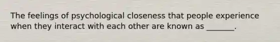 The feelings of psychological closeness that people experience when they interact with each other are known as _______.