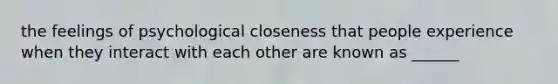 the feelings of psychological closeness that people experience when they interact with each other are known as ______