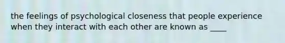 the feelings of psychological closeness that people experience when they interact with each other are known as ____