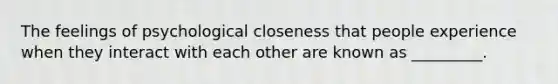 The feelings of psychological closeness that people experience when they interact with each other are known as _________.