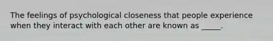 The feelings of psychological closeness that people experience when they interact with each other are known as _____.