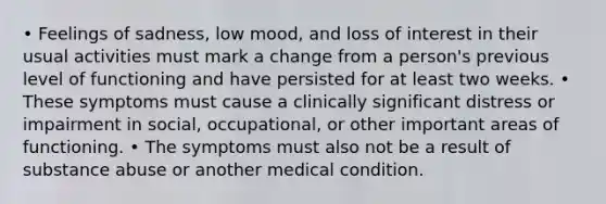 • Feelings of sadness, low mood, and loss of interest in their usual activities must mark a change from a person's previous level of functioning and have persisted for at least two weeks. • These symptoms must cause a clinically significant distress or impairment in social, occupational, or other important areas of functioning. • The symptoms must also not be a result of substance abuse or another medical condition.