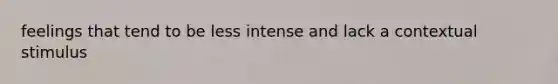 feelings that tend to be less intense and lack a contextual stimulus