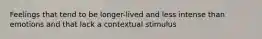 Feelings that tend to be longer-lived and less intense than emotions and that lack a contextual stimulus