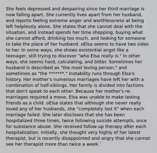 She feels depressed and despairing since her third marriage is now falling apart. She currently lives apart from her husband, and reports feeling extreme anger and worthlessness at being left helplessly alone. She states that she cannot deal with the situation, and instead spends her time shopping, buying what she cannot afford, drinking too much, and looking for someone to take the place of her husband. oElsa seems to have two sides to her. In some ways, she shows existential angst like a teenager, still trying to discover "who Elsa really is." In other ways, she seems hard, calculating, and bitter. Sometimes her husband is described as "the most loving person," and sometimes as "the *******." Instability runs through Elsa's history. Her mother's numerous marriages have left her with a combination of half-siblings. Her family is divided into factions that don't speak to each other. Because her mother's re-marriages required a move, Elsa was unable to make lasting friends as a child. oElsa states that although she never really loved any of her husbands, she "completely lost it" when each marriage failed. She later discloses that she has been hospitalized three times, twice following suicide attempts, once for substance abuse. She received follow-up therapy after each hospitalization. Initially, she thought very highly of her latest therapist, but is recently disappointed and angry that she cannot see her therapist more than twice a week.`