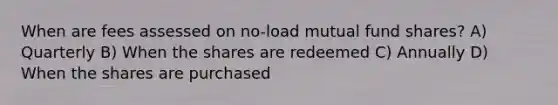 When are fees assessed on no-load mutual fund shares? A) Quarterly B) When the shares are redeemed C) Annually D) When the shares are purchased