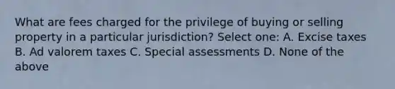 What are fees charged for the privilege of buying or selling property in a particular jurisdiction? Select one: A. Excise taxes B. Ad valorem taxes C. Special assessments D. None of the above