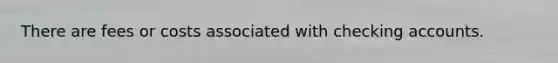 There are fees or costs associated with checking accounts.