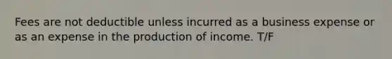 Fees are not deductible unless incurred as a business expense or as an expense in the production of income. T/F