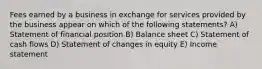 Fees earned by a business in exchange for services provided by the business appear on which of the following statements? A) Statement of financial position B) Balance sheet C) Statement of cash flows D) Statement of changes in equity E) Income statement