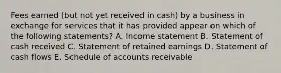 Fees earned (but not yet received in cash) by a business in exchange for services that it has provided appear on which of the following statements? A. Income statement B. Statement of cash received C. Statement of retained earnings D. Statement of cash flows E. Schedule of accounts receivable