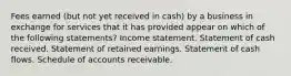 Fees earned (but not yet received in cash) by a business in exchange for services that it has provided appear on which of the following statements? Income statement. Statement of cash received. Statement of retained earnings. Statement of cash flows. Schedule of accounts receivable.