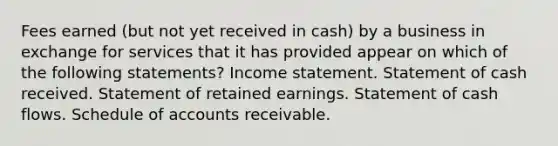 Fees earned (but not yet received in cash) by a business in exchange for services that it has provided appear on which of the following statements? Income statement. Statement of cash received. Statement of retained earnings. Statement of cash flows. Schedule of accounts receivable.