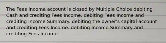 The Fees Income account is closed by Multiple Choice debiting Cash and crediting Fees Income. debiting Fees Income and crediting Income Summary. debiting the owner's capital account and crediting Fees Income. debiting Income Summary and crediting Fees Income.