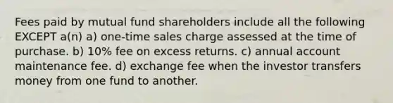 Fees paid by mutual fund shareholders include all the following EXCEPT a(n) a) one-time sales charge assessed at the time of purchase. b) 10% fee on excess returns. c) annual account maintenance fee. d) exchange fee when the investor transfers money from one fund to another.