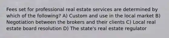 Fees set for professional real estate services are determined by which of the following? A) Custom and use in the local market B) Negotiation between the brokers and their clients C) Local real estate board resolution D) The state's real estate regulator