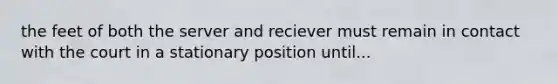 the feet of both the server and reciever must remain in contact with the court in a stationary position until...