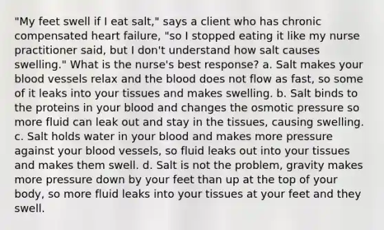 "My feet swell if I eat salt," says a client who has chronic compensated heart failure, "so I stopped eating it like my nurse practitioner said, but I don't understand how salt causes swelling." What is the nurse's best response? a. Salt makes your blood vessels relax and the blood does not flow as fast, so some of it leaks into your tissues and makes swelling. b. Salt binds to the proteins in your blood and changes the osmotic pressure so more fluid can leak out and stay in the tissues, causing swelling. c. Salt holds water in your blood and makes more pressure against your blood vessels, so fluid leaks out into your tissues and makes them swell. d. Salt is not the problem, gravity makes more pressure down by your feet than up at the top of your body, so more fluid leaks into your tissues at your feet and they swell.