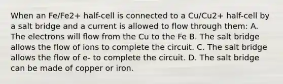 When an Fe/Fe2+ half-cell is connected to a Cu/Cu2+ half-cell by a salt bridge and a current is allowed to flow through them: A. The electrons will flow from the Cu to the Fe B. The salt bridge allows the flow of ions to complete the circuit. C. The salt bridge allows the flow of e- to complete the circuit. D. The salt bridge can be made of copper or iron.