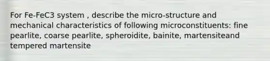 For Fe-FeC3 system , describe the micro-structure and mechanical characteristics of following microconstituents: fine pearlite, coarse pearlite, spheroidite, bainite, martensiteand tempered martensite