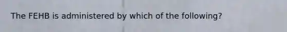 The FEHB is administered by which of the following?