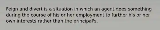 Feign and divert is a situation in which an agent does something during the course of his or her employment to further his or her own interests rather than the principal's.