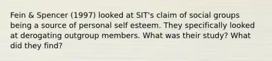 Fein & Spencer (1997) looked at SIT's claim of social groups being a source of personal self esteem. They specifically looked at derogating outgroup members. What was their study? What did they find?