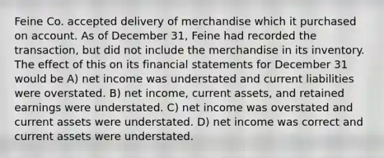 Feine Co. accepted delivery of merchandise which it purchased on account. As of December 31, Feine had recorded the transaction, but did not include the merchandise in its inventory. The effect of this on its financial statements for December 31 would be A) net income was understated and current liabilities were overstated. B) net income, current assets, and retained earnings were understated. C) net income was overstated and current assets were understated. D) net income was correct and current assets were understated.